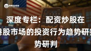 深度专栏:配资炒股在港股市场的投资行为趋势研判